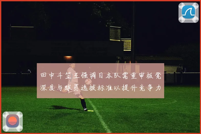 田中斗笠王强调日本队需重审板凳深度与球员选拔标准以提升竞争力
