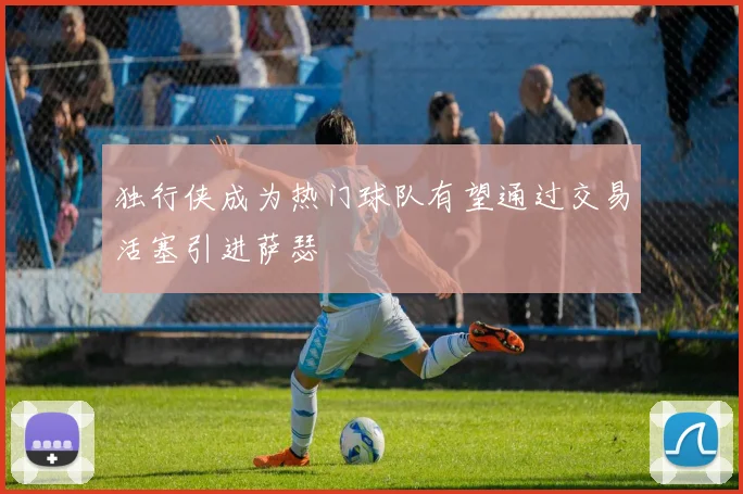 独行侠成为热门球队有望通过交易活塞引进萨瑟