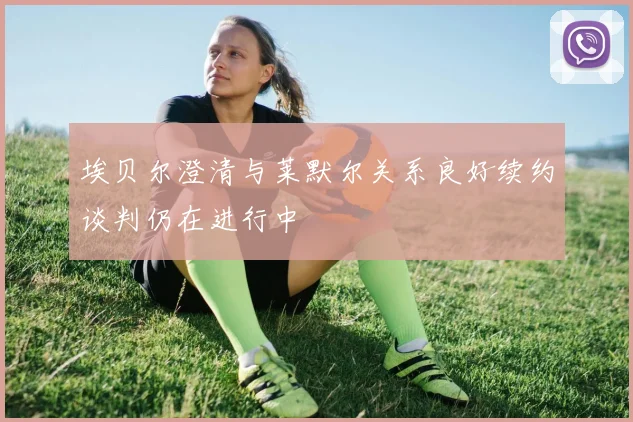 埃贝尔澄清与莱默尔关系良好续约谈判仍在进行中