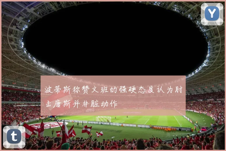 波蒂斯称赞文班的强硬态度认为肘击唐斯并非脏动作