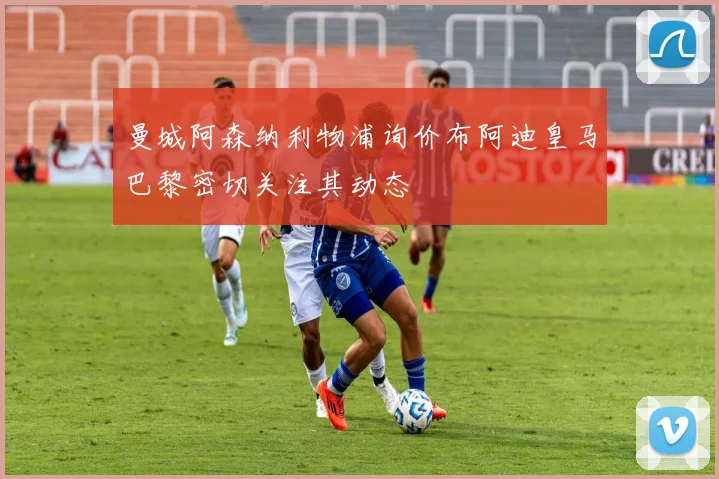 曼城阿森纳利物浦询价布阿迪皇马巴黎密切关注其动态