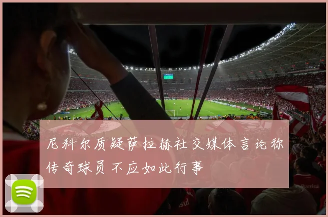 尼科尔质疑萨拉赫社交媒体言论称传奇球员不应如此行事