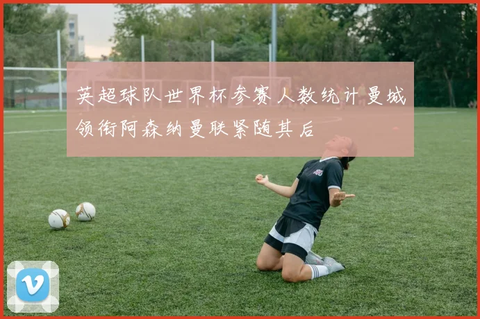 英超球队世界杯参赛人数统计曼城领衔阿森纳曼联紧随其后