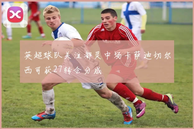 英超球队关注都灵中场卡萨迪切尔西可获27转会分成