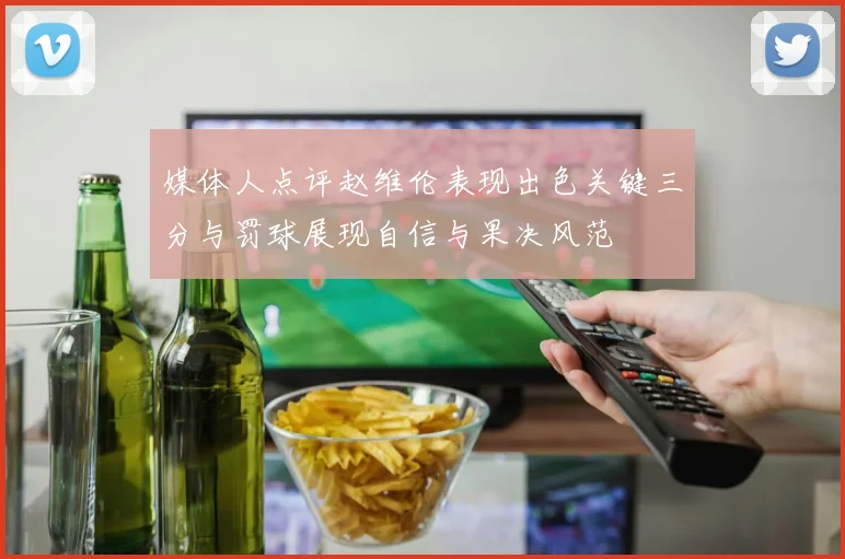 媒体人点评赵维伦表现出色关键三分与罚球展现自信与果决风范