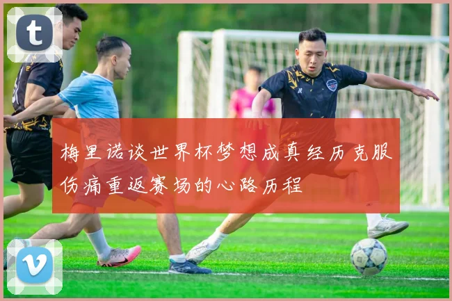 梅里诺谈世界杯梦想成真经历克服伤痛重返赛场的心路历程