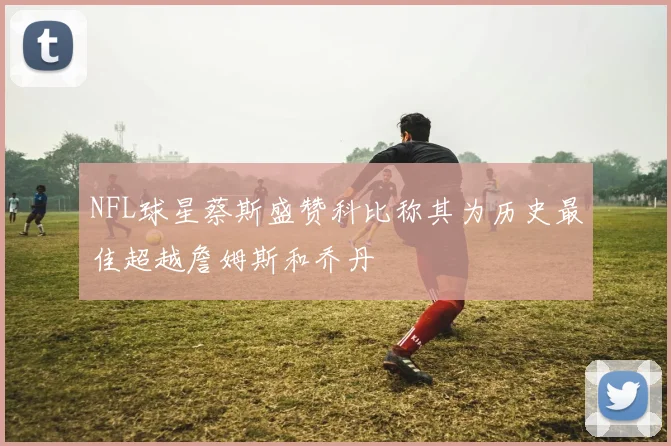 NFL球星蔡斯盛赞科比称其为历史最佳超越詹姆斯和乔丹