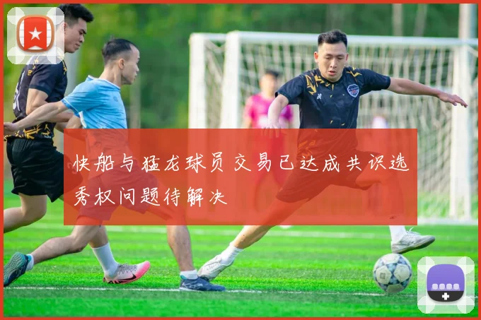 快船与猛龙球员交易已达成共识选秀权问题待解决