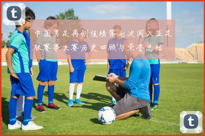 中国男足再创佳绩第七次闯入亚足联赛事决赛历史回顾与荣誉总结