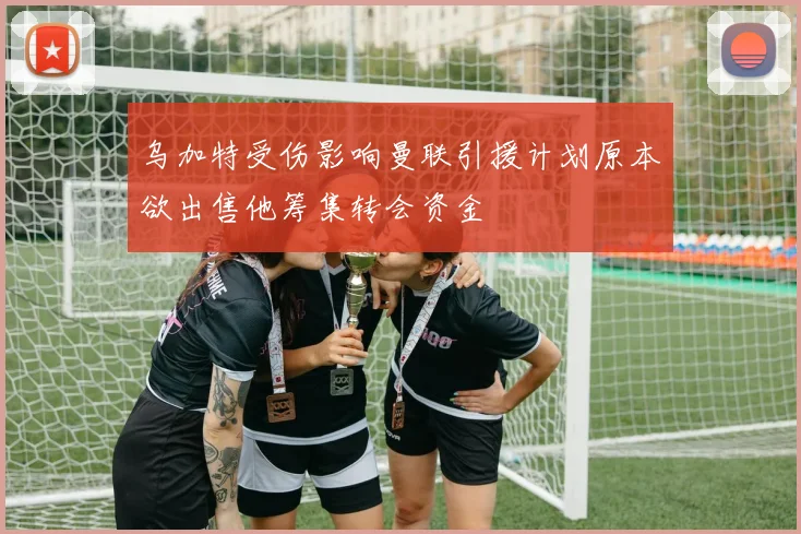 乌加特受伤影响曼联引援计划原本欲出售他筹集转会资金