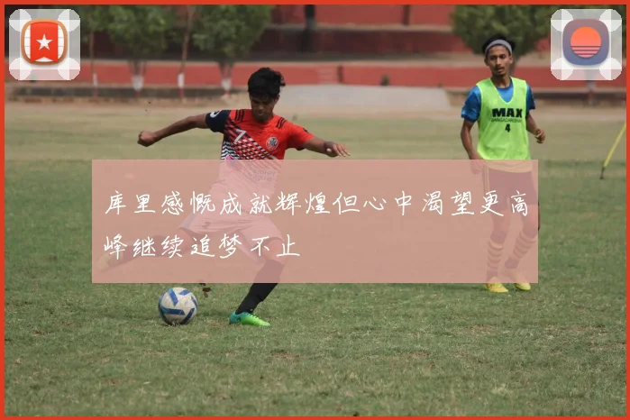 库里感慨成就辉煌但心中渴望更高峰继续追梦不止