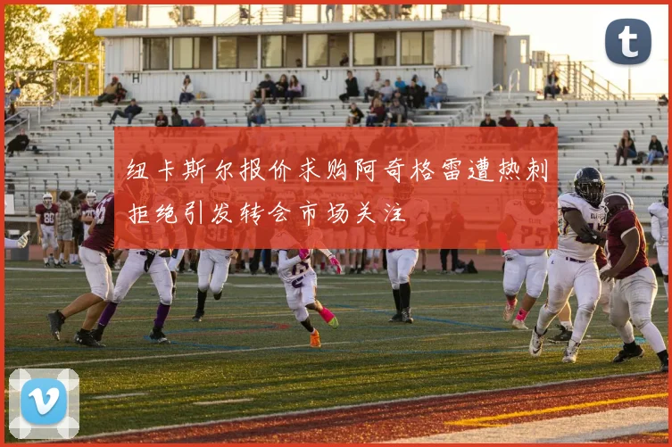 纽卡斯尔报价求购阿奇格雷遭热刺拒绝引发转会市场关注