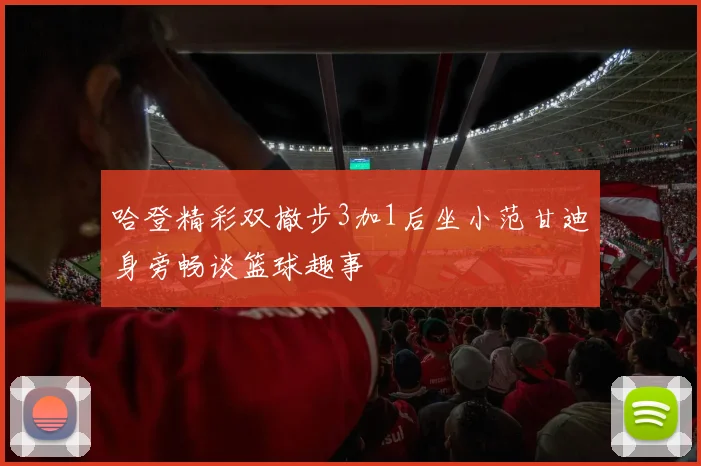 哈登精彩双撤步3加1后坐小范甘迪身旁畅谈篮球趣事