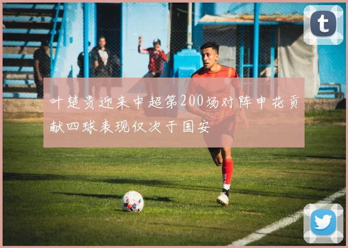 叶楚贵迎来中超第200场对阵申花贡献四球表现仅次于国安