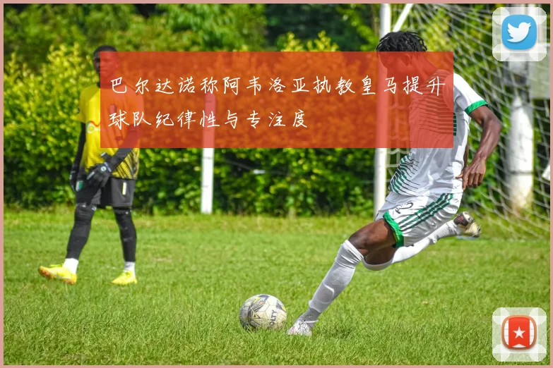 巴尔达诺称阿韦洛亚执教皇马提升球队纪律性与专注度